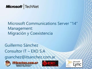 Microsoft Communications Server "14“
Management:
Migración y Coexistencia
Guillermo Sánchez
Consultor IT – EXO S.A
gsanchez@itsanchez.com.ar
 