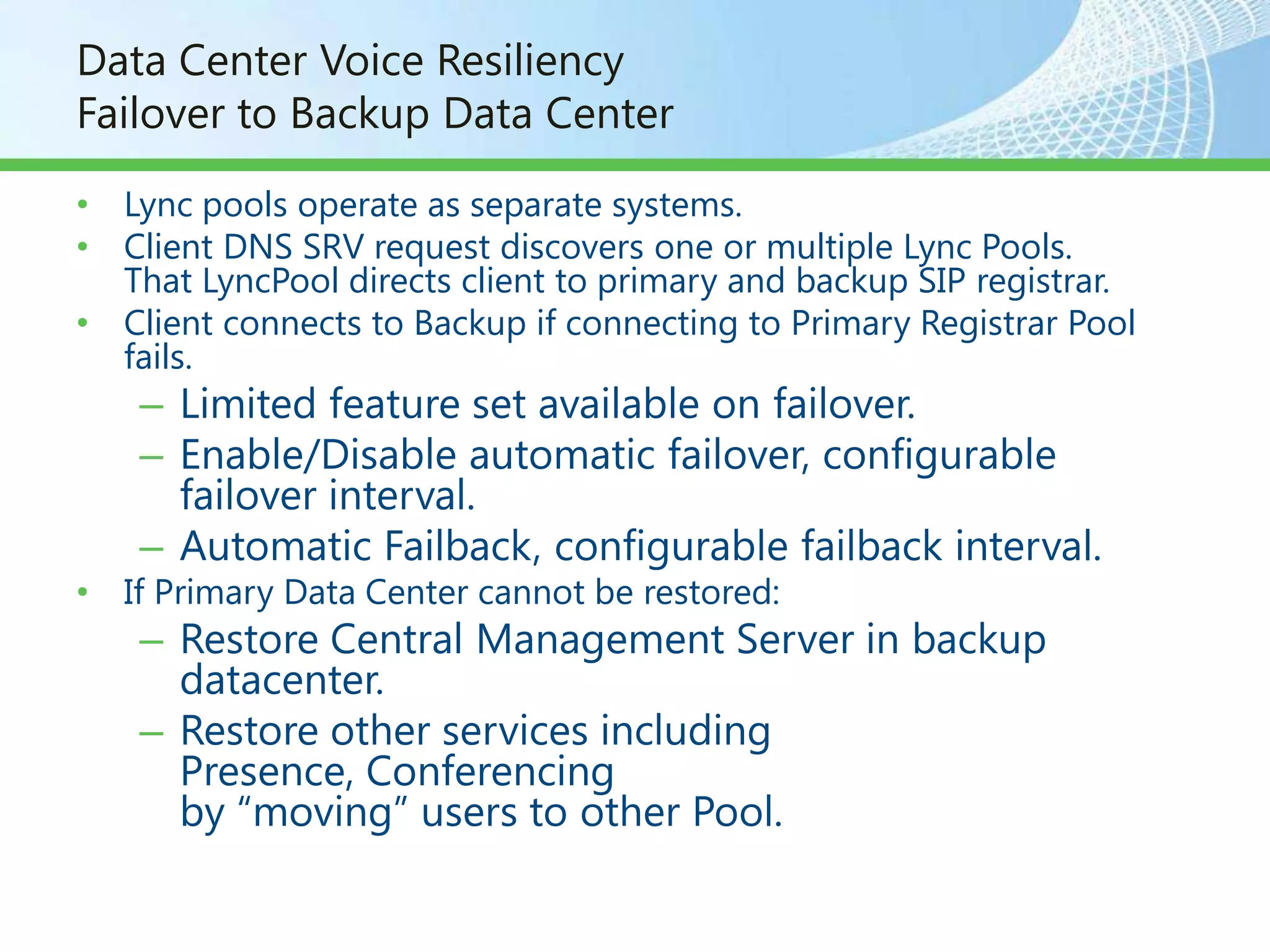 Data Center Voice Resiliency
Failover to Backup Data Center

• Lync pools operate as separate systems.
• Client DNS SRV request discovers one or multiple Lync Pools.
  That LyncPool directs client to primary and backup SIP registrar.
• Client connects to Backup if connecting to Primary Registrar Pool
  fails.
    – Limited feature set available on failover.
    – Enable/Disable automatic failover, configurable
      failover interval.
    – Automatic Failback, configurable failback interval.
• If Primary Data Center cannot be restored:
    – Restore Central Management Server in backup
      datacenter.
    – Restore other services including
      Presence, Conferencing
      by “moving” users to other Pool.
 
