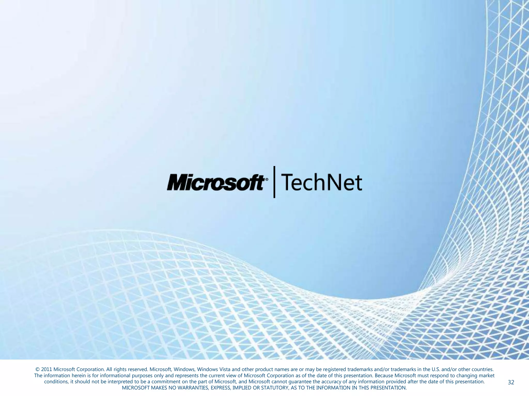 © 2011 Microsoft Corporation. All rights reserved. Microsoft, Windows, Windows Vista and other product names are or may be registered trademarks and/or trademarks in the U.S. and/or other countries.
The information herein is for informational purposes only and represents the current view of Microsoft Corporation as of the date of this presentation. Because Microsoft must respond to changing market
    conditions, it should not be interpreted to be a commitment on the part of Microsoft, and Microsoft cannot guarantee the accuracy of any information provided after the date of this presentation.      32
                                       MICROSOFT MAKES NO WARRANTIES, EXPRESS, IMPLIED OR STATUTORY, AS TO THE INFORMATION IN THIS PRESENTATION.
 