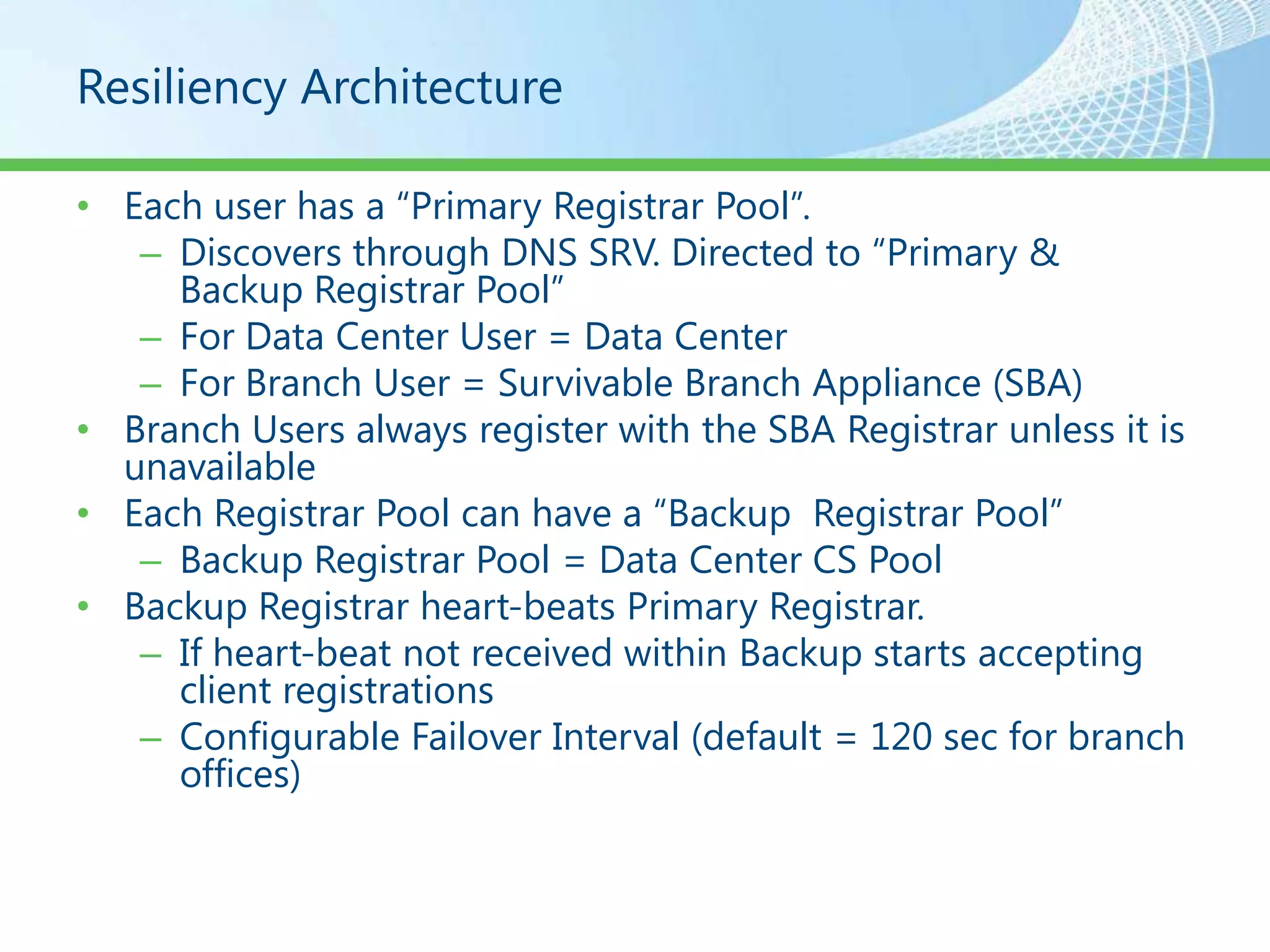 Resiliency Architecture

• Each user has a “Primary Registrar Pool”.
   – Discovers through DNS SRV. Directed to “Primary &
     Backup Registrar Pool”
   – For Data Center User = Data Center
   – For Branch User = Survivable Branch Appliance (SBA)
• Branch Users always register with the SBA Registrar unless it is
  unavailable
• Each Registrar Pool can have a “Backup Registrar Pool”
   – Backup Registrar Pool = Data Center CS Pool
• Backup Registrar heart-beats Primary Registrar.
   – If heart-beat not received within Backup starts accepting
     client registrations
   – Configurable Failover Interval (default = 120 sec for branch
     offices)
 