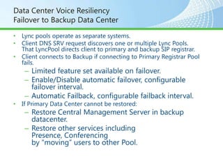 Data Center Voice Resiliency
Failover to Backup Data Center

• Lync pools operate as separate systems.
• Client DNS SRV request discovers one or multiple Lync Pools.
  That LyncPool directs client to primary and backup SIP registrar.
• Client connects to Backup if connecting to Primary Registrar Pool
  fails.
    – Limited feature set available on failover.
    – Enable/Disable automatic failover, configurable
      failover interval.
    – Automatic Failback, configurable failback interval.
• If Primary Data Center cannot be restored:
    – Restore Central Management Server in backup
      datacenter.
    – Restore other services including
      Presence, Conferencing
      by “moving” users to other Pool.
 