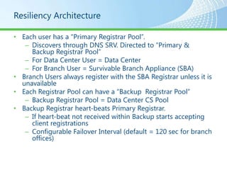 Resiliency Architecture

• Each user has a “Primary Registrar Pool”.
   – Discovers through DNS SRV. Directed to “Primary &
     Backup Registrar Pool”
   – For Data Center User = Data Center
   – For Branch User = Survivable Branch Appliance (SBA)
• Branch Users always register with the SBA Registrar unless it is
  unavailable
• Each Registrar Pool can have a “Backup Registrar Pool”
   – Backup Registrar Pool = Data Center CS Pool
• Backup Registrar heart-beats Primary Registrar.
   – If heart-beat not received within Backup starts accepting
     client registrations
   – Configurable Failover Interval (default = 120 sec for branch
     offices)
 