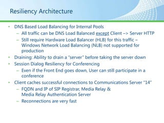 Resiliency Architecture

• DNS Based Load Balancing for Internal Pools
   – All traffic can be DNS Load Balanced except Client –> Server HTTP
   – Still require Hardware Load Balancer (HLB) for this traffic –
      Windows Network Load Balancing (NLB) not supported for
      production
• Draining: Ability to drain a “server” before taking the server down
• Session Dialog Resiliency for Conferencing
   – Even if the Front End goes down, User can still participate in a
      conference
• Client caches successful connections to Communications Server “14”
   – FQDN and IP of SIP Registrar, Media Relay &
      Media Relay Authentication Server
   – Reconnections are very fast
 