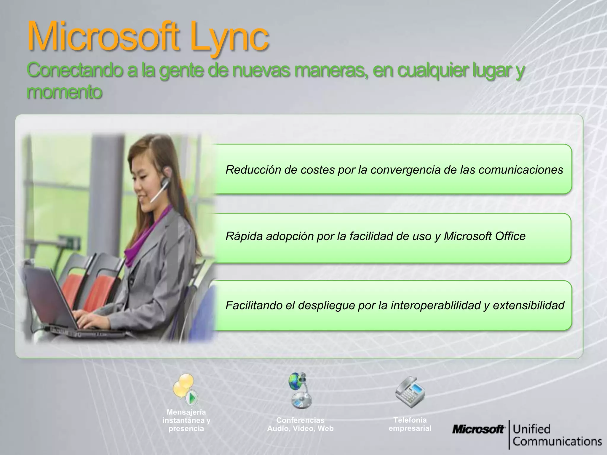 Microsoft LyncConectando a la gente de nuevasmaneras, en cualquierlugar y momentoReducción de costespor la convergencia de lascomunicacionesQuick adoption through Ease of use and Microsoft OfficeRápidaadopciónpor la facilidad de uso y Microsoft OfficeMensajeríainstantánea y presenciaConferencias Audio, Video, WebTelefoníaempresarialFacilitando el desplieguepor la interoperablilidad y extensibilidad