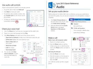 Lync 2013 Quick Reference

Use audio call controls

Audio

Pause on the phone/mic button to access the controls:
•

To put the call on hold, click Hold Call.

•

Click Mute to mute your audio.

•

To send the call to another number, click
the Transfer Call tab, and choose one of

Quick Reference for Voice

Set up your audio device

Before using Lync to make a call or join a conference, set up your audio device

the numbers.

•

and check the quality. You can use your computer’s mic and speakers, or plug in
a headset.

To hang up, click the phone button in the

1.

conversation window.

Click Select Primary Device on
the lower-left corner of Lync, then
click Audio Device Settings.

2.

Pick your device from the Audio

Check your voice mail

Device menu, and adjust
Speakers and Microphone

1.

Click the Phone tab. You’ll see your messages and the caller’s info.

volume.

2.

Pause on a voice mail message and click Play.

3.

Click More Options, and select one of the choices, such as:
• Open Item in Outlook provides more information about the call.
• Delete Item deletes the voice mail from Lync.
• Start a Video Call with
the contact.
• Mark item as Read

Make a call
Make a Lync call (computer audio)
1. Pause on a contact’s picture.
2. Click the Phone button to call the
contact using Lync, or click the arrow

• Call the contact.
• See Contact Card
4.

next to the Phone button and select a
number.

You can also click View

Call using the dial pad

more in Outlook to open
the Voice Mail folder for

1. Click the Phone icon in Lync.

more info.

2. Click the numbers on the dial pad or
type the number in the search box,
then click Call.
Lync calls the number just like a regular
phone.

 