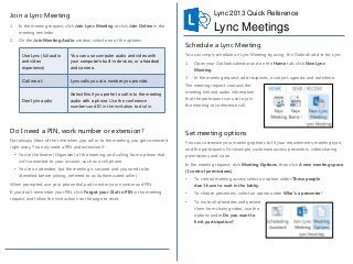 Join a Lync Meeting

Lync 2013 Quick Reference

1.

Lync Meetings

In the meeting request, click Join Lync Meeting or click Join Online in the
meeting reminder.

2.

On the Join Meeting Audio window, select one of the options:
Use Lync (full audio
and video
experience)

You can use computer audio and video with
your computer’s built-in devices, or a headset
and camera.

Call me at:

Lync calls you at a number you provide.

Don’t join audio

Select this if you prefer to call in to the meeting
audio with a phone. Use the conference
numbers and ID in the invitation to dial in.

Do I need a PIN, work number or extension?
Not always. Most of the time when you call in to the meeting, you get connected
right away. You only need a PIN and extension if:
• You’re the leader (Organizer) of the meeting, and calling from a phone that
isn’t connected to your account; such as a cell phone.
• You’re an attendee, but the meeting is secured and you need to be
identified before joining, (referred to as Authenticated caller).
When prompted, use your phone dial pad to enter your number and PIN.
If you don’t remember your PIN, click Forgot your Dial-in PIN in the meeting
request and follow the instructions on the page to reset.

Schedule a Lync Meeting
You can simply schedule an Lync Meeting by using the Outlook add-in for Lync.
1.

Open your Outlook calendar and on the Home tab, click New Lync
Meeting.

2.

In the meeting request, add recipients, a subject, agenda, and date/time.

The meeting request contains the
meeting link and audio information
that the participant can use to join
the meeting or conference call.

Set meeting options
You can customize your meeting options to fit your requirements, meeting type,

and the participants. For example, customize access, presenters, video sharing
permissions, and so on.
In the meeting request, click Meeting Options, then click A new meeting space
(I control permissions).
•

To control meeting access, select an option under These people
don’t have to wait in the lobby.

•

To choose presenters, select an option under Who’s a presenter?

•

To mute all attendees and prevent

them from sharing video, use the
options under Do you want to
limit participation?

 