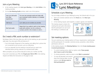 Join a Lync Meeting                                                                                            Lync 2013 Quick Reference
    1.     In the meeting request, click Join Lync Meeting or click Join Online in the
           meeting reminder.
                                                                                                                   Lync Meetings
    2.     On the Join Meeting Audio window, select one of the options:
                                                                                                    Schedule a Lync Meeting
            Use Lync (full audio              You can use computer audio and video with             You can simply schedule an Lync Meeting by using the Outlook add-in for Lync.
            and video                         your computer’s built-in devices, or a headset        1.   Open your Outlook calendar and on the Home tab, click New Lync
            experience)                       and camera.                                                Meeting.
                                                                                                    2.   In the meeting request, add recipients, a subject, agenda, and date/time.
            Call me at:                       Lync calls you at a number you provide.
                                                                                                    The meeting request contains the
                                              Select this if you prefer to call in to the meeting   meeting link and audio information
            Don’t join audio                  audio with a phone. Use the conference                that the participant can use to join
                                              numbers and ID in the invitation to dial in.          the meeting or conference call.




    Do I need a PIN, work number or extension?                                                      Set meeting options
    Not always. Most of the time when you call in to the meeting, you get connected
                                                                                                    You can customize your meeting options to fit your requirements, meeting type,
    right away. You only need a PIN and extension if:
                                                                                                    and the participants. For example, customize access, presenters, video sharing
         • You’re the leader (Organizer) of the meeting, and calling from a phone that              permissions, and so on.
           isn’t connected to your account; such as a cell phone.
                                                                                                    In the meeting request, click Meeting Options, then click A new meeting space
         • You’re an attendee, but the meeting is secured and you need to be                        (I control permissions).
           identified before joining, (referred to as Authenticated caller).
                                                                                                    •    To control meeting access, select an option under These people
    When prompted, use your phone dial pad to enter your number and PIN.                                 don’t have to wait in the lobby.
    If you don’t remember your PIN, click Forgot your Dial-in PIN in the meeting                    •    To choose presenters, select an option under Who’s a presenter?
    request and follow the instructions on the page to reset.
                                                                                                    •    To mute all attendees and prevent
                                                                                                         them from sharing video, use the
                                                                                                         options under Do you want to
                                                                                                         limit participation?




© 2012 Microsoft Corporation. All rights reserved.
 