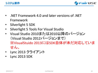 システム要件
2014/5/17 Confidential 10
• .NET Framework 4.0 and later versions of .NET
Framework
• Silverlight 5 SDK
• Silverlight 5 Tools For Visual Studio
• Visual Studio 2010または2010以降のバージョン
（Visual Studio 2012バージョンまで）
※VisualStuido 2013にはSDK自体が未だ対応していま
せん。
• Lync 2013 クライアント
• Lync 2013 SDK
 