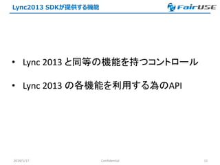 Lync2013 SDKが提供する機能
2014/5/17 Confidential 11
• Lync 2013 と同等の機能を持つコントロール
• Lync 2013 の各機能を利用する為のAPI
 