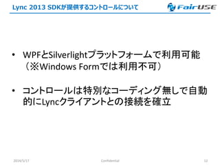 Lync 2013 SDKが提供するコントロールについて
2014/5/17 Confidential 12
• WPFとSilverlightプラットフォームで利用可能
（※Windows Formでは利用不可）
• コントロールは特別なコーディング無しで自動
的にLyncクライアントとの接続を確立
 
