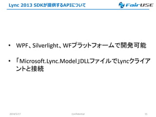 Lync 2013 SDKが提供するAPIについて
2014/5/17 Confidential 15
• WPF、Silverlight、WFプラットフォームで開発可能
• 「Microsoft.Lync.Model」DLLファイルでLyncクライア
ントと接続
 