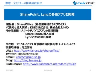 参考：フェアユース株式会社紹介
2014/5/17 2
SharePoint、Lyncの各種アプリを開発
製品名：ShareOffice（各企業用途にカスタマイズ）
代表的な導入実績：KDDI株式会社、株式会社ミルボン
その他業務：スマートデバイスアプリの受託開発
SharePointの導入支援
Lyncアプリの受託開発
所在地：〒151-0053 東京都渋谷区代々木 2-27-8-402
代表取締役：足立洋介
URL：http://www.fairuse.jp/shareoffice/
Twitter：@adachiyosuke
Email：contact@fairuse.jp
Blog: http://blog.fairuse.jp
SlideShare: http://www.slideshare.net/adachiyosuke
Confidential
 