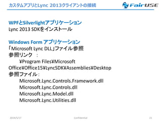 カスタムアプリとLync 2013クライアントの接続
2014/5/17 Confidential 21
WPFとSilverlightアプリケーション
Lync 2013 SDKをインストール
Windows Form アプリケーション
「Microsoft Lync DLL」ファイル参照
参照リンク ：
¥Program Files¥Microsoft
Office¥Office15¥LyncSDK¥Assemblies¥Desktop
参照ファイル：
Microsoft.Lync.Controls.Framework.dll
Microsoft.Lync.Controls.dll
Microsoft.Lync.Model.dll
Microsoft.Lync.Utilities.dll
 