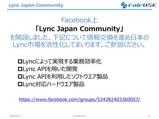 Lync Japan Community
Facebook上
「Lync Japan Community」
を開設しました。下記について情報交換を進め日本の
Lync市場を活性化してまいります。ご参加ください。
Lyncによって実現する業務効率化
Lync APIを用いた開発
Lync APIを利用したソフトウエア製品
Lync対応ハードウエア製品
https://www.facebook.com/groups/534282403360057/
2014/5/17 Confidential 23
 