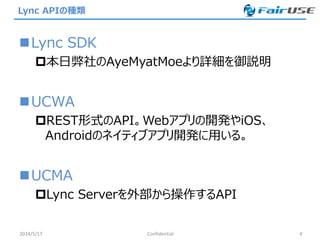 Lync APIの種類
Lync SDK
本日弊社のAyeMyatMoeより詳細を御説明
UCWA
REST形式のAPI。Webアプリの開発やiOS、
Androidのネイティブアプリ開発に用いる。
UCMA
Lync Serverを外部から操作するAPI
2014/5/17 Confidential 4
 