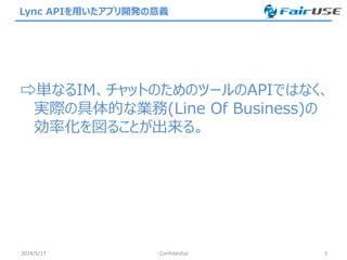 Lync APIを用いたアプリ開発の意義
⇨単なるIM、チャットのためのツールのAPIではなく、
実際の具体的な業務(Line Of Business)の
効率化を図ることが出来る。
2014/5/17 Confidential 5
 