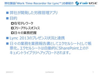 弊社製品「Work Time Recorder for Lync™」の御紹介
 弊社が開発した労務管理アプリ
 目的
在宅テレワーク
フリーアドレスオフィス
日々の業務把握
 Lync 2013のプレゼンス状況と連携
 日々の業務を業務報告書としてエクセルシートとして帳
票化。エクセルシートは自動的にSharePoint上のド
キュメントライブラリへアップロードされます。
2014/5/17 Confidential 7
 