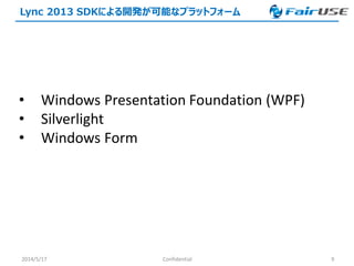 Lync 2013 SDKによる開発が可能なプラットフォーム
2014/5/17 Confidential 9
• Windows Presentation Foundation (WPF)
• Silverlight
• Windows Form
 