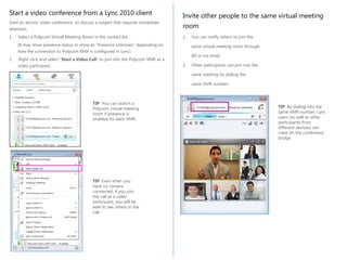 Start a video conference from a Lync 2010 client
attention.

Invite other people to the same virtual meeting
room

1.

1.

Start an ad-hoc video conference to discuss a subject that requires immediate
Select a Polycom Virtual Meeting Room in the contact list.
(It may show presence status or show as “Presence unknown” depending on
how the connection to Polycom RMX is configured in Lync).
2.

Right click and select “Start a Video Call” to join into the Polycom VMR as a
video participant.

You can notify others to join the
same virtual meeting room through
IM or via email.

2.

Other participants can join into the
same meeting by dialing the
same VMR number.

TIP You can search a
Polycom virtual meeting
room if presence is
enabled for each VMR.

TIP Even when you
have no camera
connected, if you join
the call as a video
participant, you will be
able to see others in the
call

TIP By dialing into the
same VMR number, Lync
users (as well as other
participants from
different devices) can
meet on the conference
bridge.

 