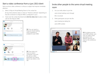 Start a video conference from a Lync 2013 client
attention.

Invite other people to the same virtual meeting
room

1.

1.

Start an ad-hoc video conference to discuss a subject that requires immediate
Select a Polycom Virtual Meeting Room in the contact list.
(It may show presence status or show as “Presence unknown” depending on
how the connection to Polycom RMX is configured in Lync).
2.

Hover over the contact thumbnail and click the video icon to place a video
call into the Polycom VMR.

You can notify others to join the
same virtual meeting room through
IM or via email.

2.

Other participants can join into the
same meeting by dialing the
same VMR number.

TIP You can search a
Polycom virtual meeting
room if presence is
enabled for each VMR.

TIP Even when you
have no camera
connected, if you join
the call as a video
participant, you will be
able to see others in the
call

TIP By dialing into the
same VMR number, Lync
users (as well as other
participants from
different devices) can
meet on the conference
bridge.

 