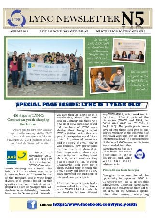 AUTUMN 2012
                      LYNC NEWSLETTER
                                 LYNC LAUNCHES 2013 ACTION-PLAN !
                                                                                                             N5
                                                                                       DIRECTLY FROM SOUTH-CAUCASUS !


                                                                                     In November
                                                                               2012 LYNC held
                                                                               its special meeting
                                                                                    in Bakuriani,
                                                                                Georgia. Read in
                                                                              our newsletter why
                                                                                this meeting was

                                                                                                                    and who where
                                                                                                                  our guests on this
                                                                                                                  meeting! LYNC is
                                                                                                                   celebrating its 1
                                                                                                                         year old !!!



          SPECIAL PAGE INSIDE: LYNC IS 1 YEAR OLD!
                                                younger  then  22,  single  or  in  a        way  WAWATALA,  which  combined  in 
   400 days of LYNC:                                                                         fact  two  different  parts  of  the 
                                                relationship,  those  who  have 
 Caucasian youth shaping                        been in  Germany and  those  who             discussion  (WWW  and  TALA,  i.e. 
       the future.                              have  not).  New  participants and           “What  Went  Well”  and  “To  Take  A 
                                                old  members  of  LYNC  were                 Look  At”).  The  participants  were 
     We are glad to share with you our          sharing  their  thoughts  about              divided  into  three  local  groups  and 
  report on the meeting held by LYNC            LYNC  activities  during  that  one          started  working on  the estimation  of 
     team and newcomers in Bakuriani            year of the experience and future            their own work  and  the  job  done  on 
 November 2012 with guidance of JULIs           plans.  Experienced  members                 international level. The presentations 
   and Friedrich Naumann Foundation.            told  the  story  of  LYNC,  how  it         of the  local LYNC teams on this issue 
                                                was  founded,  new  participants             were  needed  for  other 
                                                had  the  chance  to  share  their           participants to 4ind out 
                         T h e  1 6 t h  o f    4irst  impression  about  the                what  were  the  actual 
                       November  2012           community and how  they learnt               p ro b l e m s  i n  o t h e r 
                       was  the  4irst  day     about  it,  which  seminars  they            countries  and  what 
                       of  the  seminar  on     p a r t i c i p a t e d  i n .  H r a c h    w e r e  t h e  m a i n 
                       “LYNC‐Caucasian          Ghambaryan  took  them  for  a               achievements. 
Youth  Shaping  the  Future”.  The              short,  guided  tour  through  the 
                                                LYNC history and later the  LYNC             Presentation from Georgia
introduction  session  was  very 
interesting because of the new format           team  answered  the  questions  of           Georgian  team  mentioned  the 
of  the  energizer.  People  were  being        intrigued new participants.                  opportunity  to  represent  LYNC  in 
divided  into  groups  based  on  the                                                        Gummersbach,  as  a  noticeable 
questions that one of the trainers had          After that  the  participants  had  a 
                                                session  called  in  a  very  funny          achievement.  Georgian  participants 
prepared  (elder or  younger  then  22,                                                      shared their thoughts on  the need  to 
single  or in a  relationship,  those  who      w a y  W A W A T A L A ,  w h i c h 
                                                combined  in  fact  two  different           PR  LYNC  in  the  Caucasus,  spread 
have been in Germany and those  who                                                          information  among  more  young 


                                 LIKE US: https://www.facebook.com/lync.youth
 