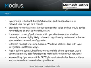 BetterTechnology, Less Pain, More Profit
Pitfall4
• Lync mobile is brilliant, but 3G/4G mobiles and standard wireless
networks are not yet best friends
• Standard network wireless is not optimised forVoice and we would advise
never relying on that to work flawlessly.
• If you want to run 3G/4G phones with Lync client over your wireless
network, you are highly likely to have to significantly review and enhance
your wireless network configuration
• Different handset OS – iOS,Android,Windows Mobile - deal with Lync
integration in different ways.
• Again, call me cynical, but if you were a mobile phone operator, would
you make it really easy for people to make calls “not on your network?”
• You could try Lync compatible DECT phones instead – but beware, these
are pricy – and can have similar signal issues
 
