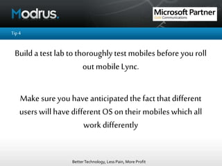 BetterTechnology, Less Pain, More Profit
Tip4
Builda test labto thoroughlytest mobilesbefore you roll
outmobile Lync.
Make sure you have anticipatedthe factthatdifferent
users willhave different OS ontheir mobileswhich all
work differently
 