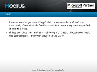 BetterTechnology, Less Pain, More Profit
Pitfall5
• Handsets are “ergonomic things” which some members of staff use
constantly. Once their old familiar handset is taken away they might find
it hard to adjust.
• If they don’t like the handset – “lightweight”, “plastic”, buttons too small,
too confusing etc – they won’t buy in to the vision
 