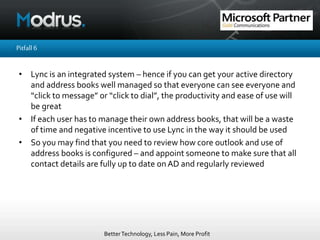 BetterTechnology, Less Pain, More Profit
Pitfall6
• Lync is an integrated system – hence if you can get your active directory
and address books well managed so that everyone can see everyone and
“click to message” or “click to dial”, the productivity and ease of use will
be great
• If each user has to manage their own address books, that will be a waste
of time and negative incentive to use Lync in the way it should be used
• So you may find that you need to review how core outlook and use of
address books is configured – and appoint someone to make sure that all
contact details are fully up to date onAD and regularly reviewed
 