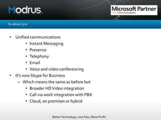BetterTechnology, Less Pain, More Profit
SoaboutLync
• Unified communications
• Instant Messaging
• Presence
• Telephony
• Email
• Voice and video conferencing
• It’s now Skype for Business
– Which means the same as before but
• Broader HDVideo integration
• Call via work integration with PBX
• Cloud, on premises or hybrid
 