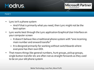 BetterTechnology, Less Pain, More Profit
Pitfall1
• Lync isn’t a phone system
– And if that is primarily what you need, then Lync might not be the
best option
• Lync works best through the Lync applicationGraphical User Interface on
your computer screen
– It doesn’t behave like a traditional phone system with “one incoming
main number and onward transfer”
– It is designed primarily for working without switchboards where
everyone has their own DDI.
• That means things like general numbers, hunt groups, pickup groups,
single button transfer etc are often not as straight forwards as they used
to be on your old phone system
 