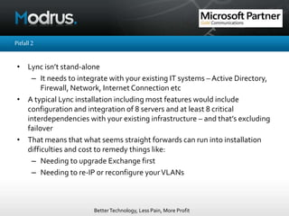 BetterTechnology, Less Pain, More Profit
Pitfall2
• Lync isn’t stand-alone
– It needs to integrate with your existing IT systems – Active Directory,
Firewall, Network, Internet Connection etc
• A typical Lync installation including most features would include
configuration and integration of 8 servers and at least 8 critical
interdependencies with your existing infrastructure – and that’s excluding
failover
• That means that what seems straight forwards can run into installation
difficulties and cost to remedy things like:
– Needing to upgrade Exchange first
– Needing to re-IP or reconfigure yourVLANs
 