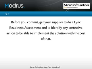BetterTechnology, Less Pain, More Profit
Tip2
Before you commit, get your supplierto do a Lync
ReadinessAssessment andto identifyany corrective
actionto be ableto implement the solutionwith the cost
of that.
 