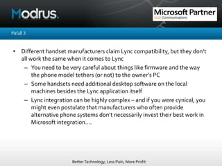 BetterTechnology, Less Pain, More Profit
Pitfall3
• Different handset manufacturers claim Lync compatibility, but they don’t
all work the same when it comes to Lync
– You need to be very careful about things like firmware and the way
the phone model tethers (or not) to the owner’s PC
– Some handsets need additional desktop software on the local
machines besides the Lync application itself
– Lync integration can be highly complex – and if you were cynical, you
might even postulate that manufacturers who often provide
alternative phone systems don’t necessarily invest their best work in
Microsoft integration….
 