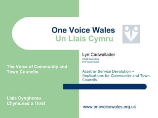 Lyn Cadwallader
Chief Executive
Prif Weithredwr
Asset or Service Devolution –
Implications for Community and Town
Councils
One Voice Wales
Un Llais Cymru
The Voice of Community and
Town Councils
Llais Cynghorau
Chymuned a Thref
www.onevoicewales.org.uk
 