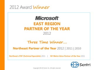 Winner


                     EAST REGION
                 PARTNER OF THE YEAR
                                            2012

                     Three Time Winner….
    Northeast Partner of the Year 2012 | 2011 | 2010

Northeast vTSP (Technical Specialist) 2011          |    NY Metro Voice Partner of the Year 2011




                           Copyright 2012 © Sentri, Inc. All rights reserved.
 