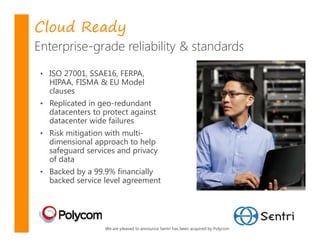 Cloud Ready
Enterprise-grade reliability & standards
 • ISO 27001, SSAE16, FERPA,
   HIPAA, FISMA & EU Model
   clauses
 • Replicated in geo-redundant
   datacenters to protect against
   datacenter wide failures
 • Risk mitigation with multi-
   dimensional approach to help
   safeguard services and privacy
   of data
 • Backed by a 99.9% financially
   backed service level agreement




                   We are pleased to announce Sentri has been acquired by Polycom
 