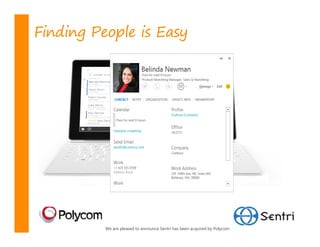 Finding People is Easy

         Janet Schorr
         janets@litware.com
         Jim Ptaszynski
         jimp@fabrikam.com
         Josh Bailey
         joshb@adventureworks.co
         m Bailey
         Josh
         Joanna Yuan
         boshb@adventureworks.com
         joannay@southridgevideo.
         Josh Bailey’s Personal Email
         com
         Jiri Burian
         joshbailey97@live.com
         jirib@contoso.com
         Joanna Yuan
         Jeffrey Zeng
         joannay@southridgevideo.
         com
         jeffreyz@wingtiptoys.com
         Jiri Burian
         Joe Healy
         jirib@contoso.com
         joeh@cohowinery.com
         Jeffrey Zeng
        Juan-Carlos Rivas
        jeffreyz@wingtiptoys.com
        juancarlosr@proseware.co
        Joe Healy
        m
        joeh@cohowinery.com
        Get more results for j
         Juan-Carlos Rivas
        Displaying top 8 results




                  We are pleased to announce Sentri has been acquired by Polycom
 