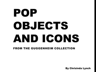 POP
OBJECTS
AND ICONS
FROM THE GUGGENHEIM COLLECTION




                         By Chrisinda Lynch
 