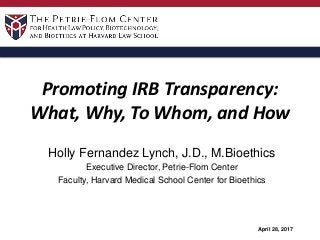 Promoting IRB Transparency:
What, Why, To Whom, and How
Holly Fernandez Lynch, J.D., M.Bioethics
Executive Director, Petrie-Flom Center
Faculty, Harvard Medical School Center for Bioethics
April 28, 2017
 