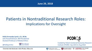 CENTER FOR SURGERY AND PUBLIC HEALTH
Patients in Nontraditional Research Roles:
Implications for Oversight
June 29, 2018
Funded by Patient Centered Outcomes Research
Institute (PCORI)- Sep 2015 to Aug 2018
Holly Fernandez Lynch, J.D., M.Be.
John Russell Dickson, MD Presidential
Assistant Professor of Medical Ethics
@HollyLynchez
 
