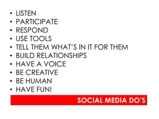 •   LISTEN
•   PARTICIPATE
•   RESPOND
•   USE TOOLS
•   TELL THEM WHAT’S IN IT FOR THEM
•   BUILD RELATIONSHIPS
•   HAVE A VOICE
•   BE CREATIVE
•   BE HUMAN
•   HAVE FUN!
                    SOCIAL MEDIA DO’S
 