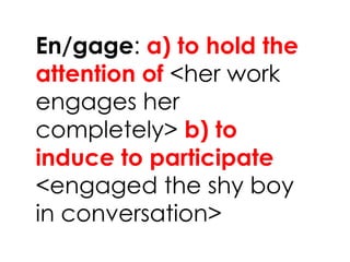 En/gage: a) to hold the
attention of <her work
engages her
completely> b) to
induce to participate
<engaged the shy boy
in conversation>
 