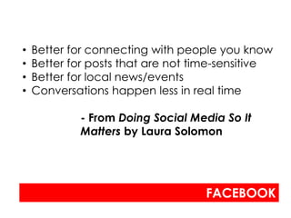 •   Better for connecting with people you know
•   Better for posts that are not time-sensitive
•   Better for local news/events
•   Conversations happen less in real time

            - From Doing Social Media So It
            Matters by Laura Solomon




                                   FACEBOOK
 