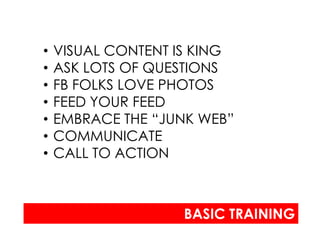 •   VISUAL CONTENT IS KING
•   ASK LOTS OF QUESTIONS
•   FB FOLKS LOVE PHOTOS
•   FEED YOUR FEED
•   EMBRACE THE “JUNK WEB”
•   COMMUNICATE
•   CALL TO ACTION



                   BASIC TRAINING
 