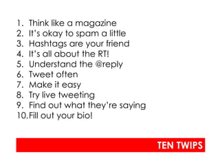 1. Think like a magazine
2. It’s okay to spam a little
3. Hashtags are your friend
4. It’s all about the RT!
5. Understand the @reply
6. Tweet often
7. Make it easy
8. Try live tweeting
9. Find out what they’re saying
10.Fill out your bio!


                                  TEN TWIPS
 