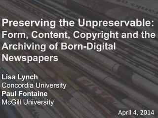 Preserving the Unpreservable:
Form, Content, Copyright and the
Archiving of Born-Digital
Newspapers
Lisa Lynch
Concordia University
Paul Fontaine
McGill University
April 4, 2014
 