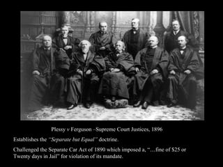 Plessy  v  Ferguson –Supreme Court Justices, 1896 Establishes the  “Separate but Equal”  doctrine.  Challenged the Separate Car Act of 1890 which imposed a, “…fine of $25 or Twenty days in Jail” for violation of its mandate.  