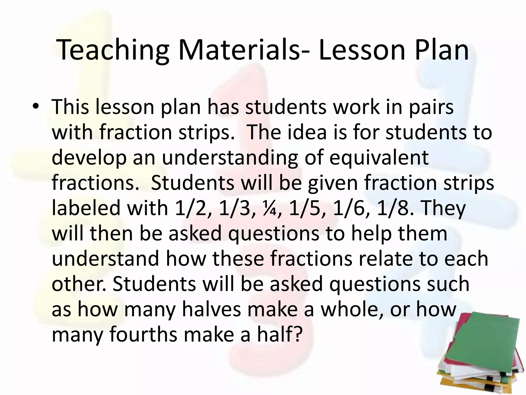 Teaching Materials- Lesson Plan
• This lesson plan has students work in pairs
with fraction strips. The idea is for students to
develop an understanding of equivalent
fractions. Students will be given fraction strips
labeled with 1/2, 1/3, ¼, 1/5, 1/6, 1/8. They
will then be asked questions to help them
understand how these fractions relate to each
other. Students will be asked questions such
as how many halves make a whole, or how
many fourths make a half?
 