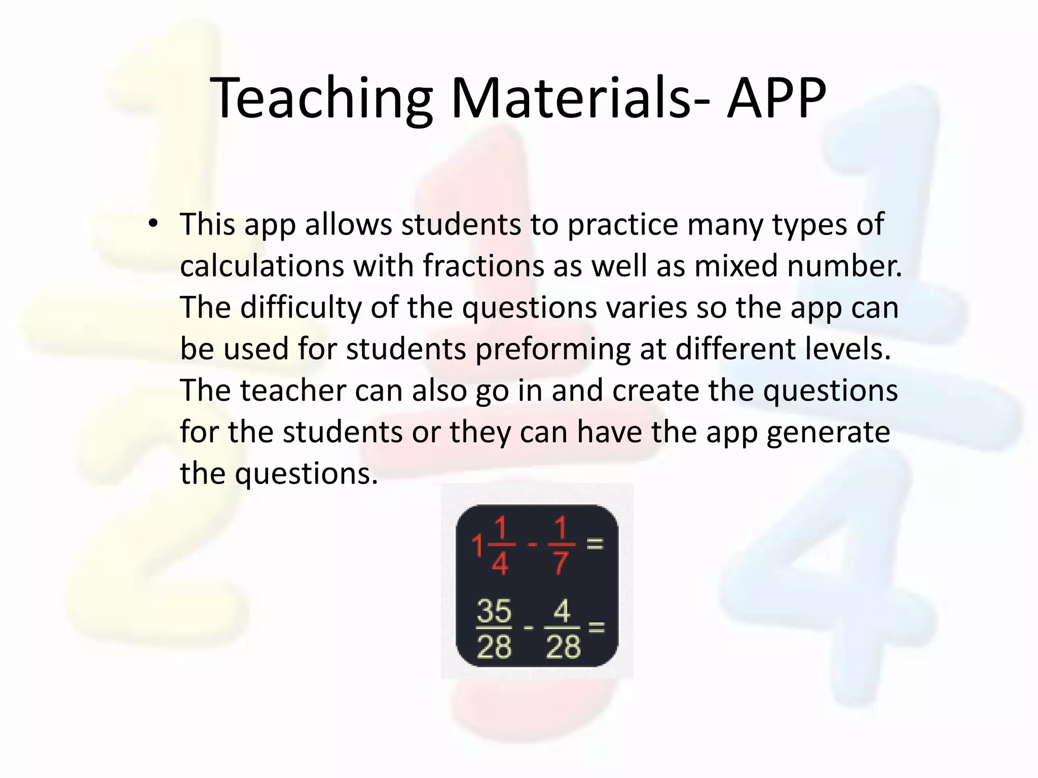 Teaching Materials- APP
• This app allows students to practice many types of
calculations with fractions as well as mixed number.
The difficulty of the questions varies so the app can
be used for students preforming at different levels.
The teacher can also go in and create the questions
for the students or they can have the app generate
the questions.
 